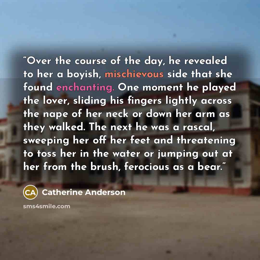 “Over the course of the day, he revealed to her a boyish, mischievous side that she found enchanting. One moment he played the lover, sliding his fingers lightly across the nape of her neck or down her arm as they walked. The next he was a rascal, sweeping her off her feet and threatening to toss…” quote by Catherine Anderson