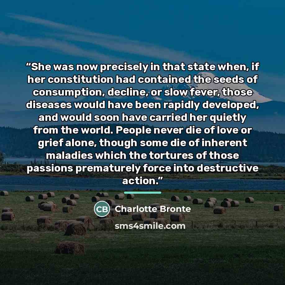 “She was now precisely in that state when, if her constitution had contained the seeds of consumption, decline, or slow fever, those diseases would have been rapidly developed, and would soon have carried her quietly from the world. People never die of love or grief alone, though some die of…” quote by Charlotte Brontë