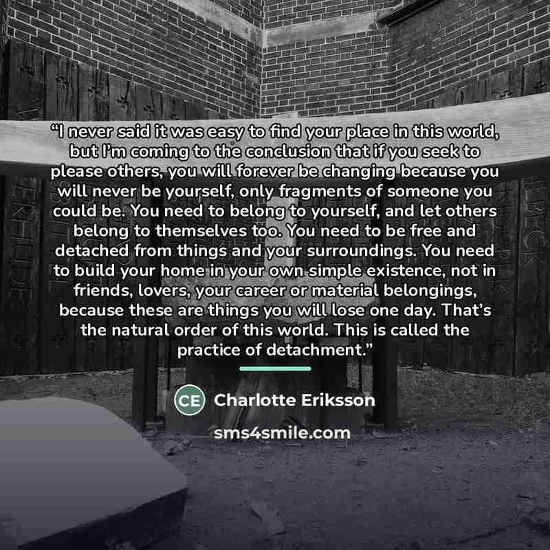 “I never said it was easy to find your place in this world, but I’m coming to the conclusion that if you seek to please others, you will forever be changing because you will never be yourself, only fragments of someone you could be. You need to belong to yourself, and let others belong to…” quote by Charlotte Eriksson