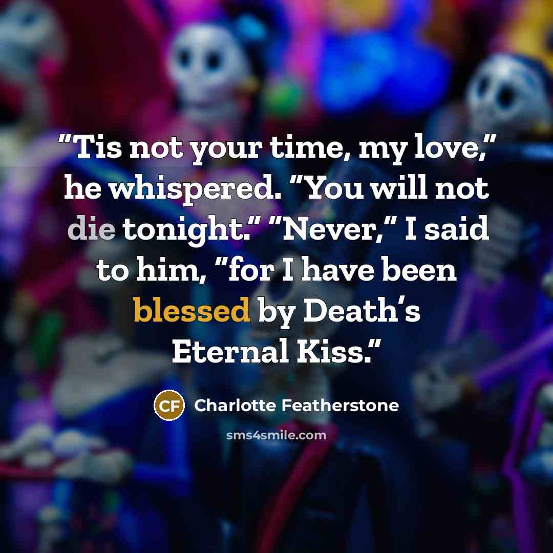 “Tis not your time, my love,” he whispered. “You will not die tonight.” “Never,” I said to him, “for I have been blessed by Death’s Eternal Kiss.” quote by Charlotte Featherstone