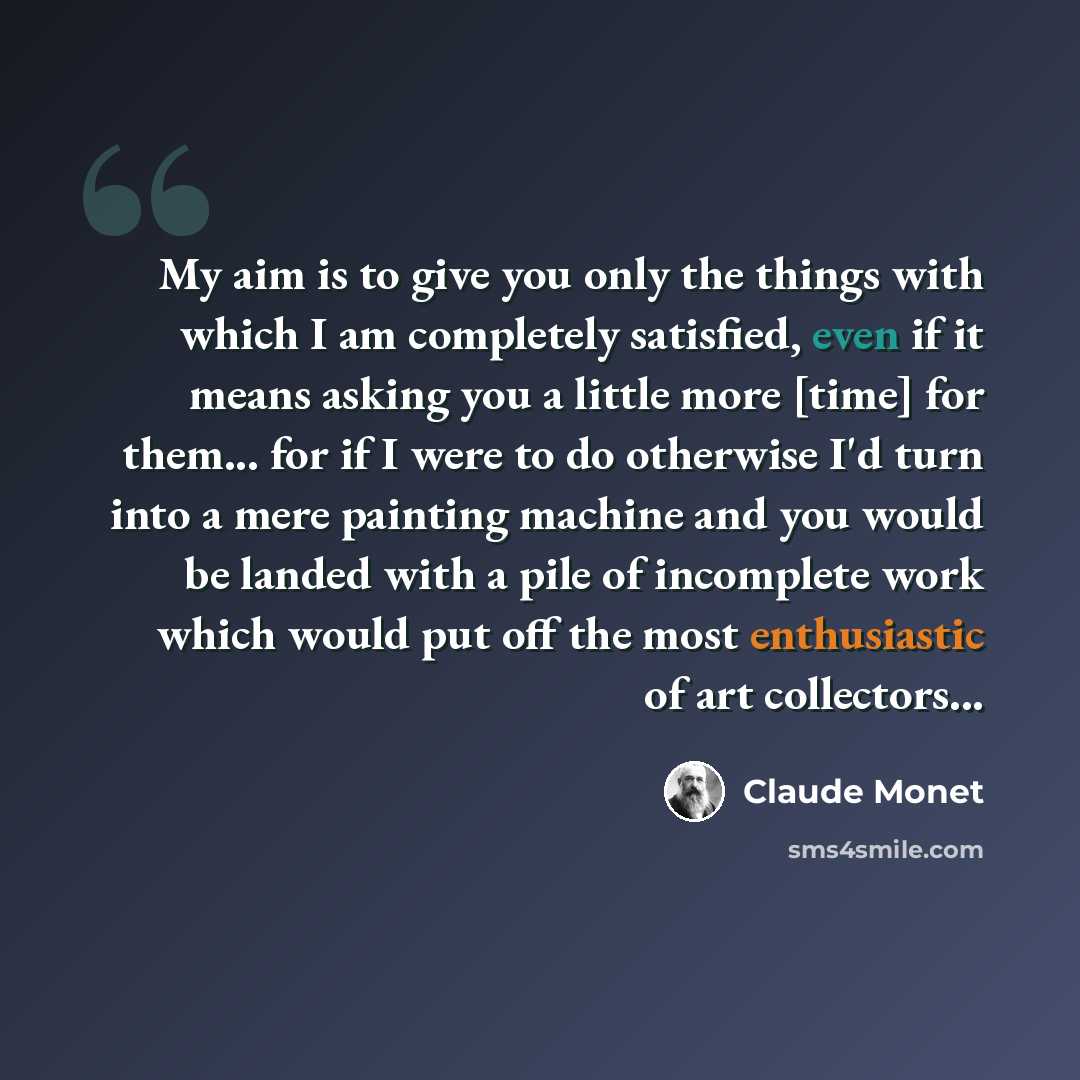 “My aim is to give you only the things with which I am completely satisfied, even if it means asking you a little more [time] for them... for if I were to do otherwise I'd turn into a mere painting machine and you would be landed with a pile of incomplete work which would put off the most…” quote by Claude Monet