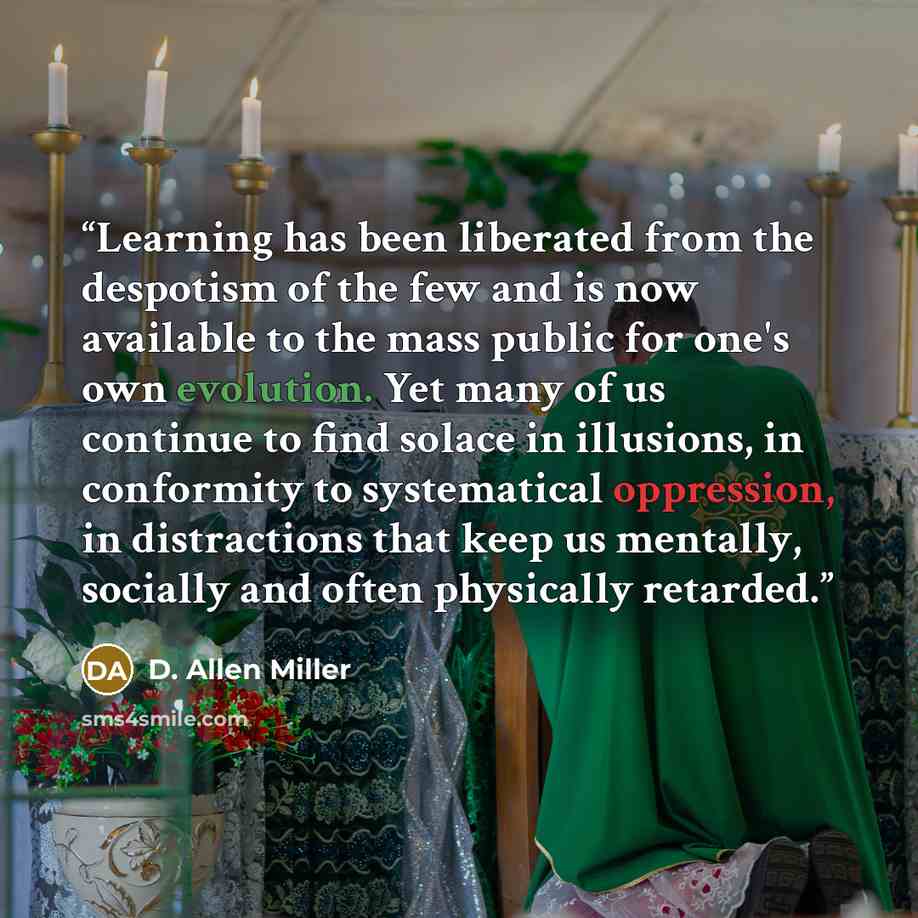 “Learning has been liberated from the despotism of the few and is now available to the mass public for one's own evolution. Yet many of us continue to find solace in illusions, in conformity to systematical oppression, in distractions that keep us mentally, socially and often physically retarded.” quote by D. Allen Miller