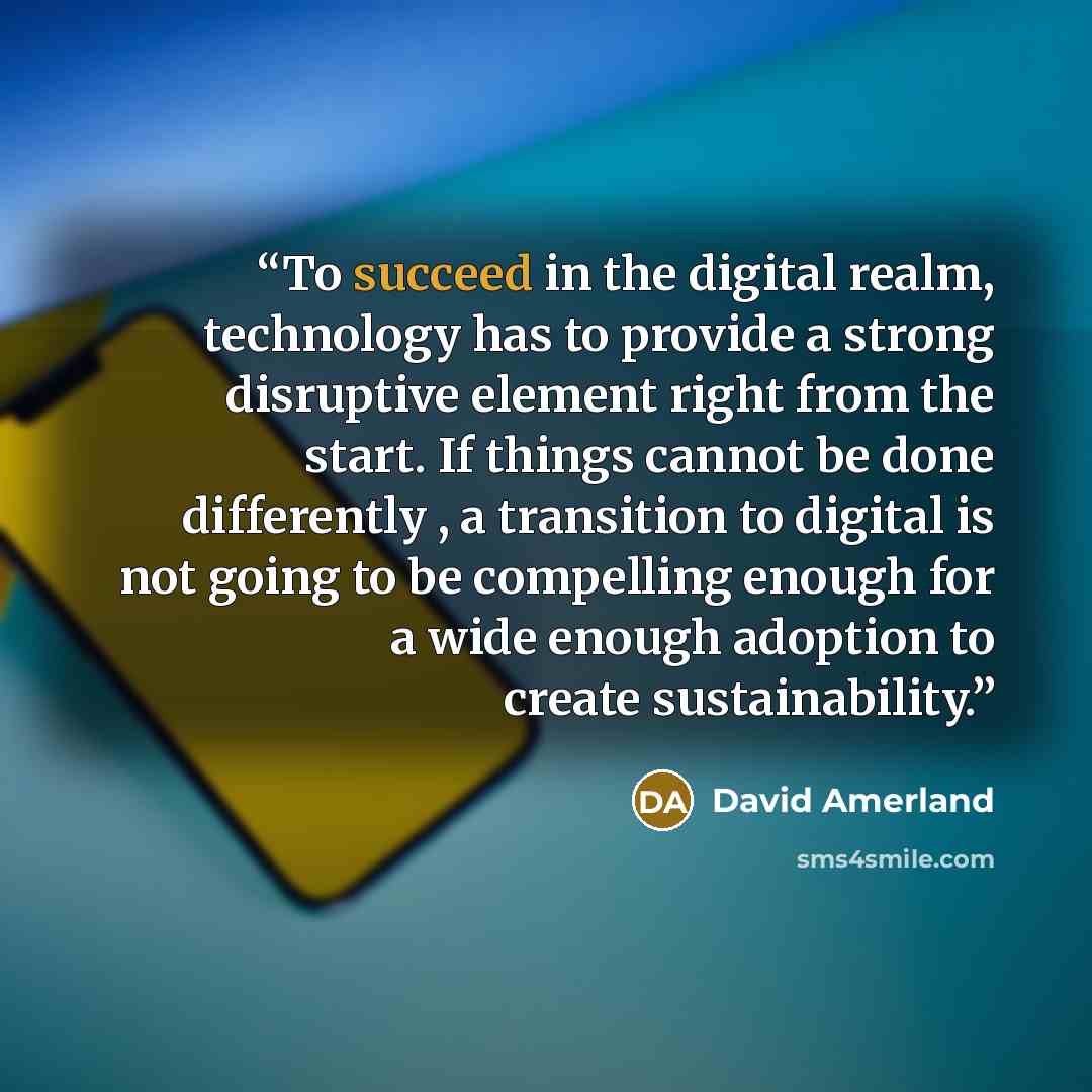 “To succeed in the digital realm, technology has to provide a strong disruptive element right from the start. If things cannot be done differently , a transition to digital is not going to be compelling enough for a wide enough adoption to create sustainability.” quote by David Amerland