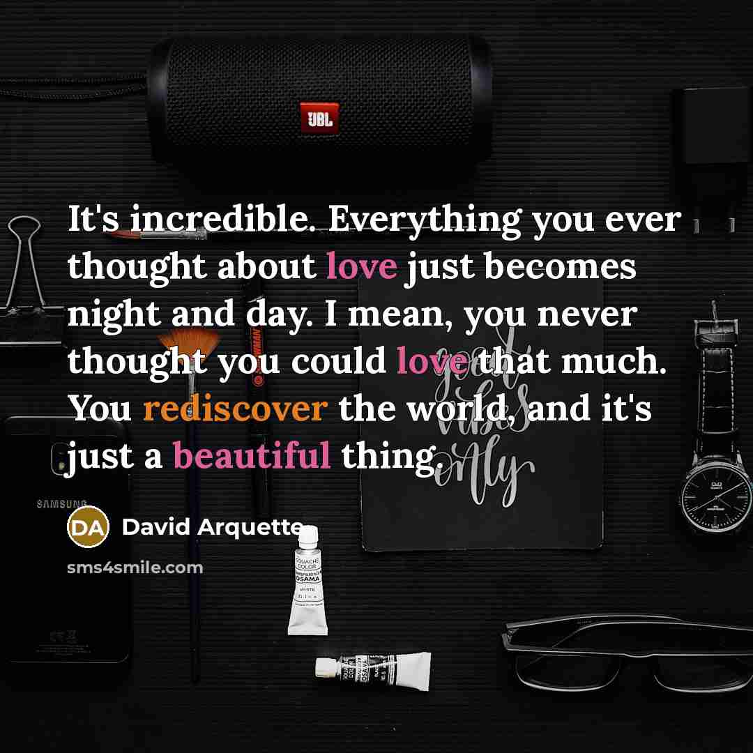 “It's incredible. Everything you ever thought about love just becomes night and day. I mean, you never thought you could love that much. You rediscover the world, and it's just a beautiful thing.” quote by David Arquette