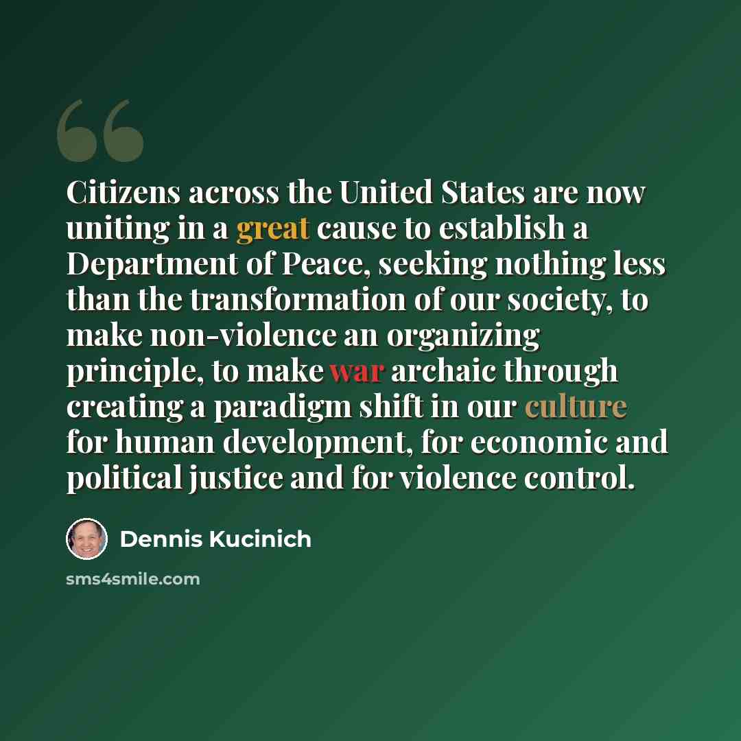 “Citizens across the United States are now uniting in a great cause to establish a Department of Peace, seeking nothing less than the transformation of our society, to make non-violence an organizing principle, to make war archaic through creating a paradigm shift in our culture for human…” quote by Dennis Kucinich