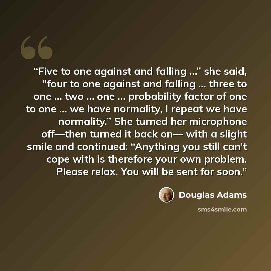 “Five to one against and falling …” she said, “four to one against and falling … three to one … two … one … probability factor of one to one … we have normality, I repeat we have normality.” She turned her microphone off—then turned it back on— with a slight smile and continued: “Anything you still…” quote by Douglas Adams