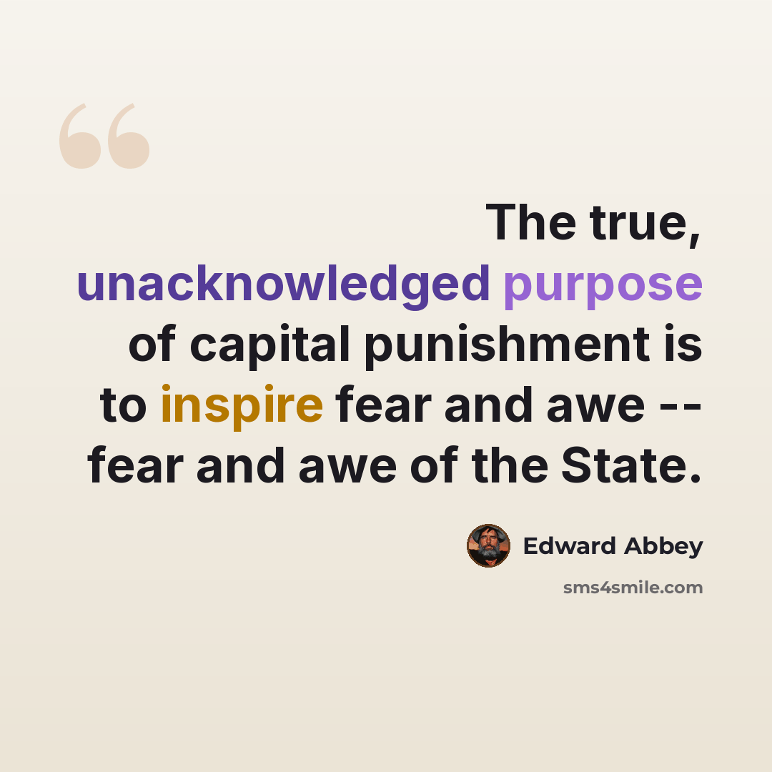 “The true, unacknowledged purpose of capital punishment is to inspire fear and awe -- fear and awe of the State.” quote by Edward Abbey