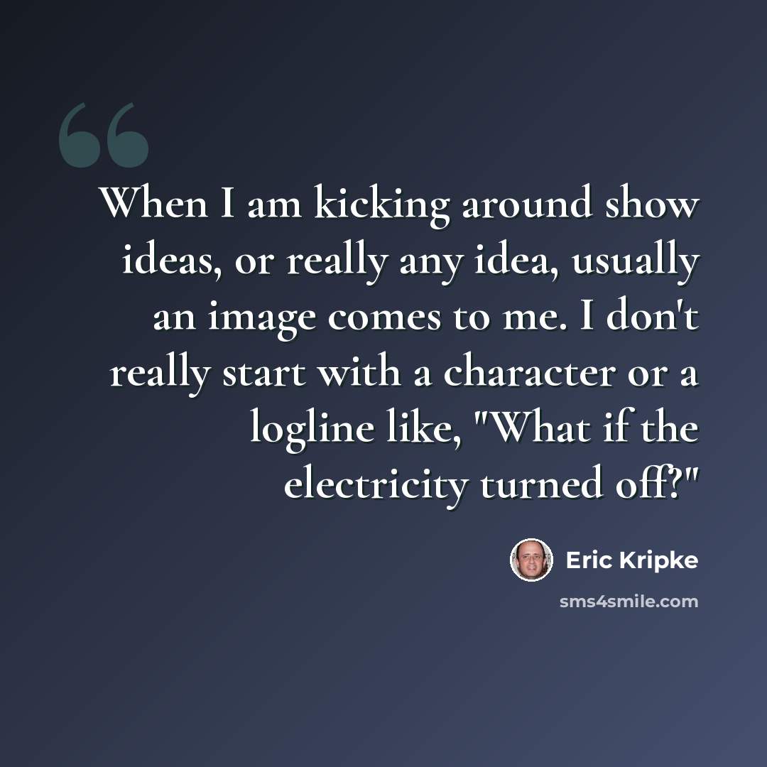 “When I am kicking around show ideas, or really any idea, usually an image comes to me. I don't really start with a character or a logline like, "What if the electricity turned off?"” quote by Eric Kripke