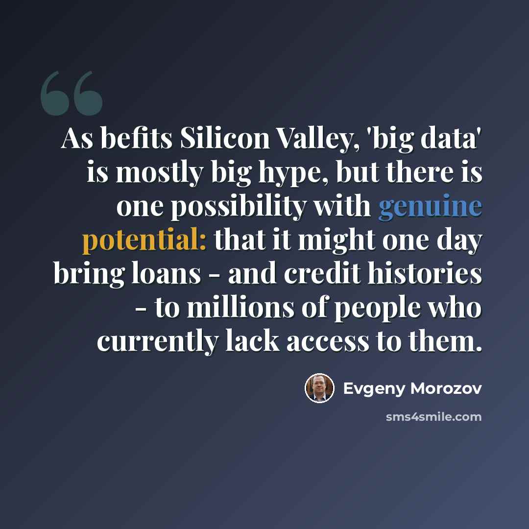 “As befits Silicon Valley, 'big data' is mostly big hype, but there is one possibility with genuine potential: that it might one day bring loans - and credit histories - to millions of people who currently lack access to them.” quote by Evgeny Morozov