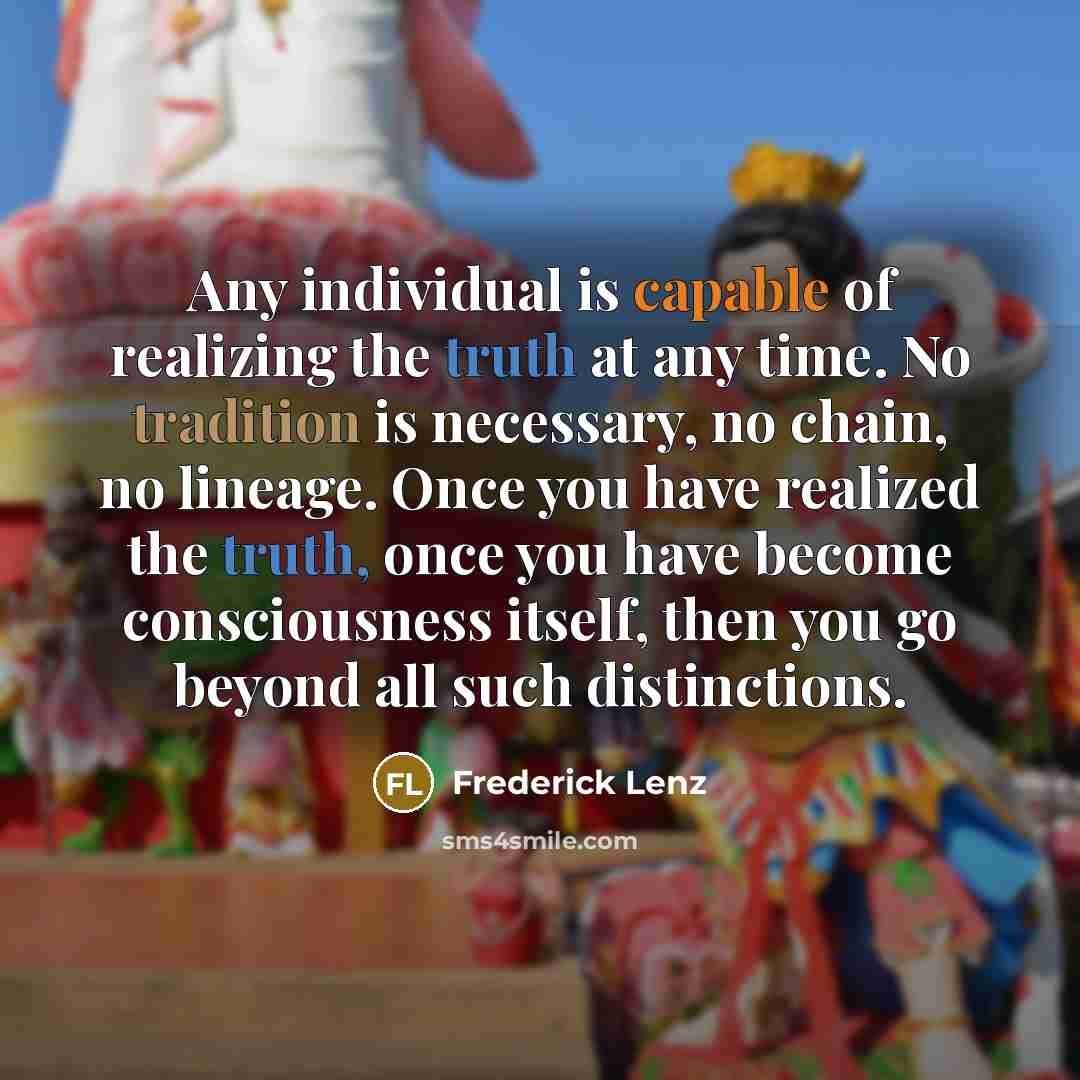 “Any individual is capable of realizing the truth at any time. No tradition is necessary, no chain, no lineage. Once you have realized the truth, once you have become consciousness itself, then you go beyond all such distinctions.” quote by Frederick Lenz