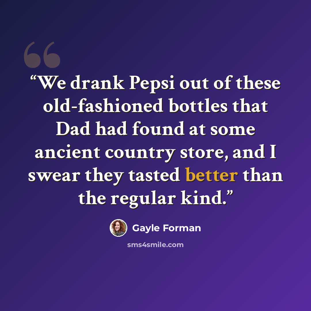 “We drank Pepsi out of these old-fashioned bottles that Dad had found at some ancient country store, and I swear they tasted better than the regular kind.” quote by Gayle Forman