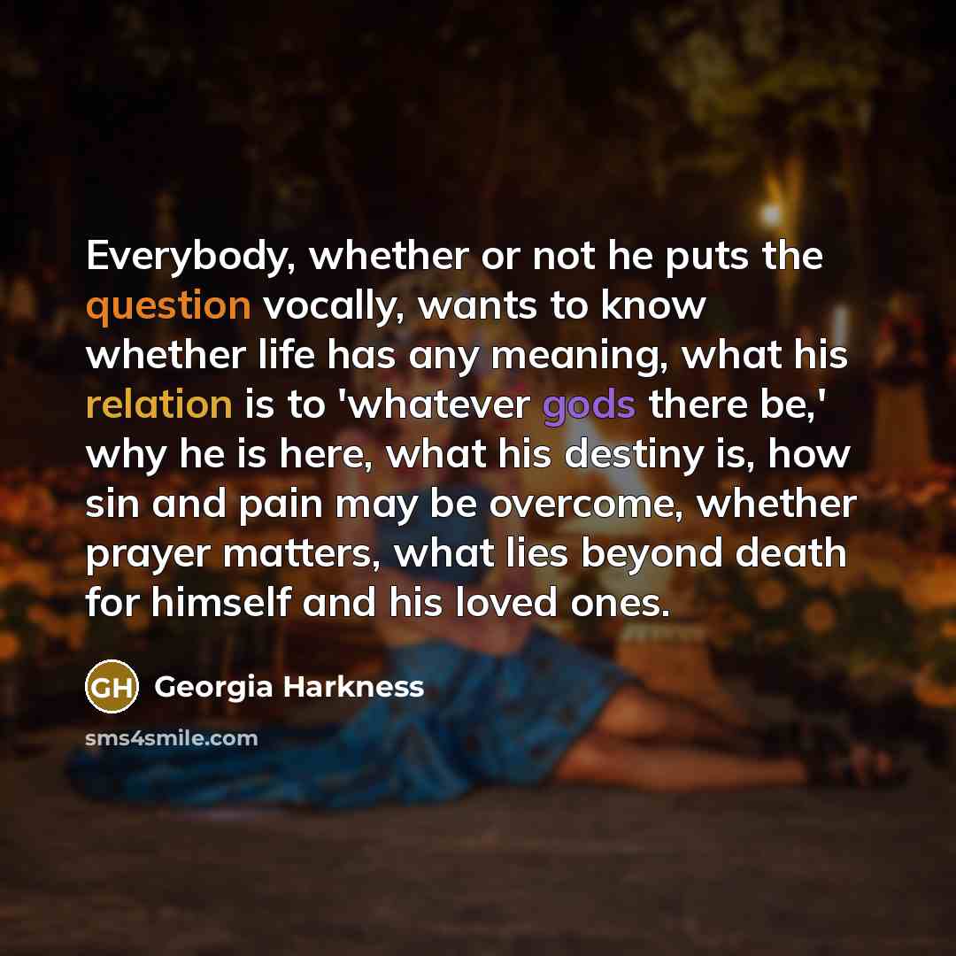 “Everybody, whether or not he puts the question vocally, wants to know whether life has any meaning, what his relation is to 'whatever gods there be,' why he is here, what his destiny is, how sin and pain may be overcome, whether prayer matters, what lies beyond death for himself and his loved ones.” quote by Georgia Harkness