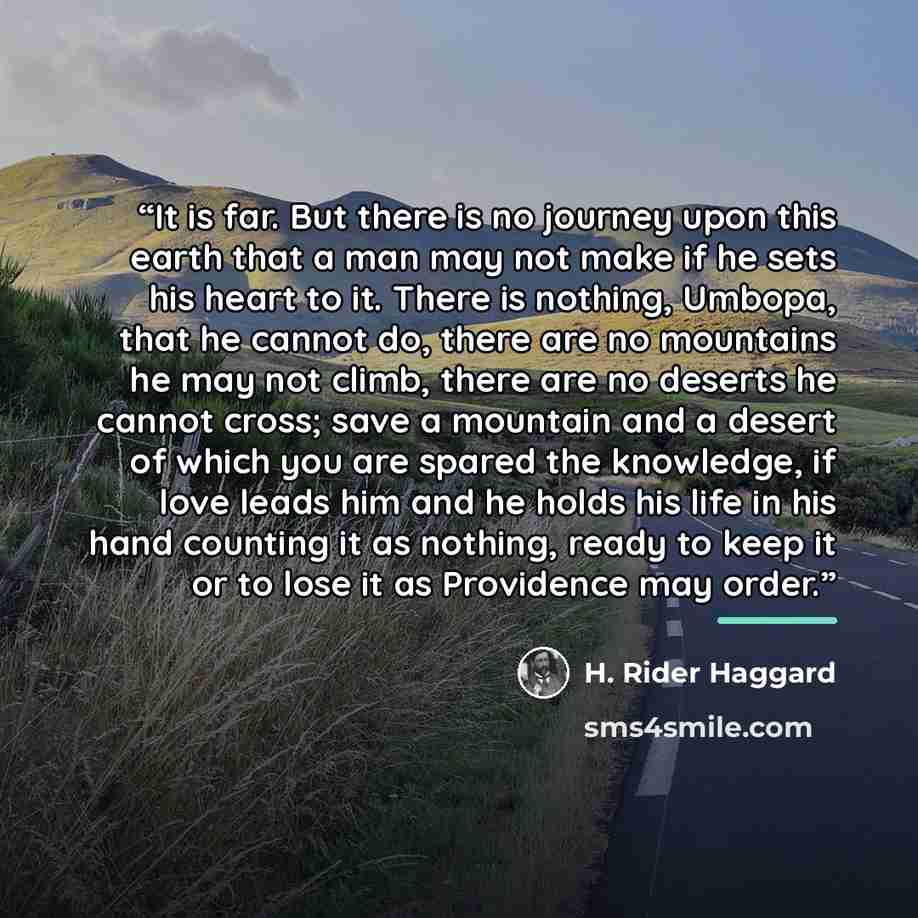 “It is far. But there is no journey upon this earth that a man may not make if he sets his heart to it. There is nothing, Umbopa, that he cannot do, there are no mountains he may not climb, there are no deserts he cannot cross; save a mountain and a desert of which you are spared the knowledge, if…” quote by H. Rider Haggard