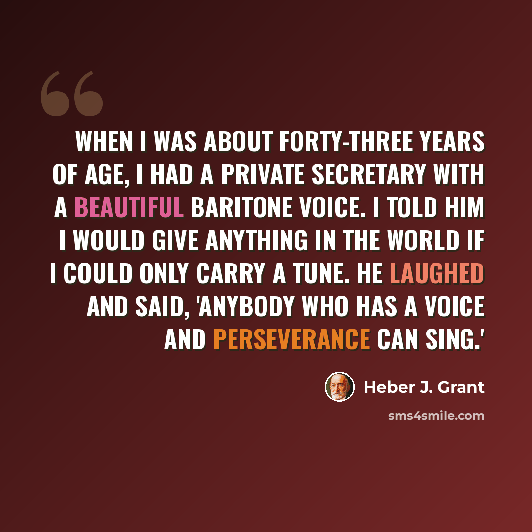 “When I was about forty-three years of age, I had a private secretary with a beautiful baritone voice. I told him I would give anything in the world if I could only carry a tune. He laughed and said, 'Anybody who has a voice and perseverance can sing.'” quote by Heber J. Grant