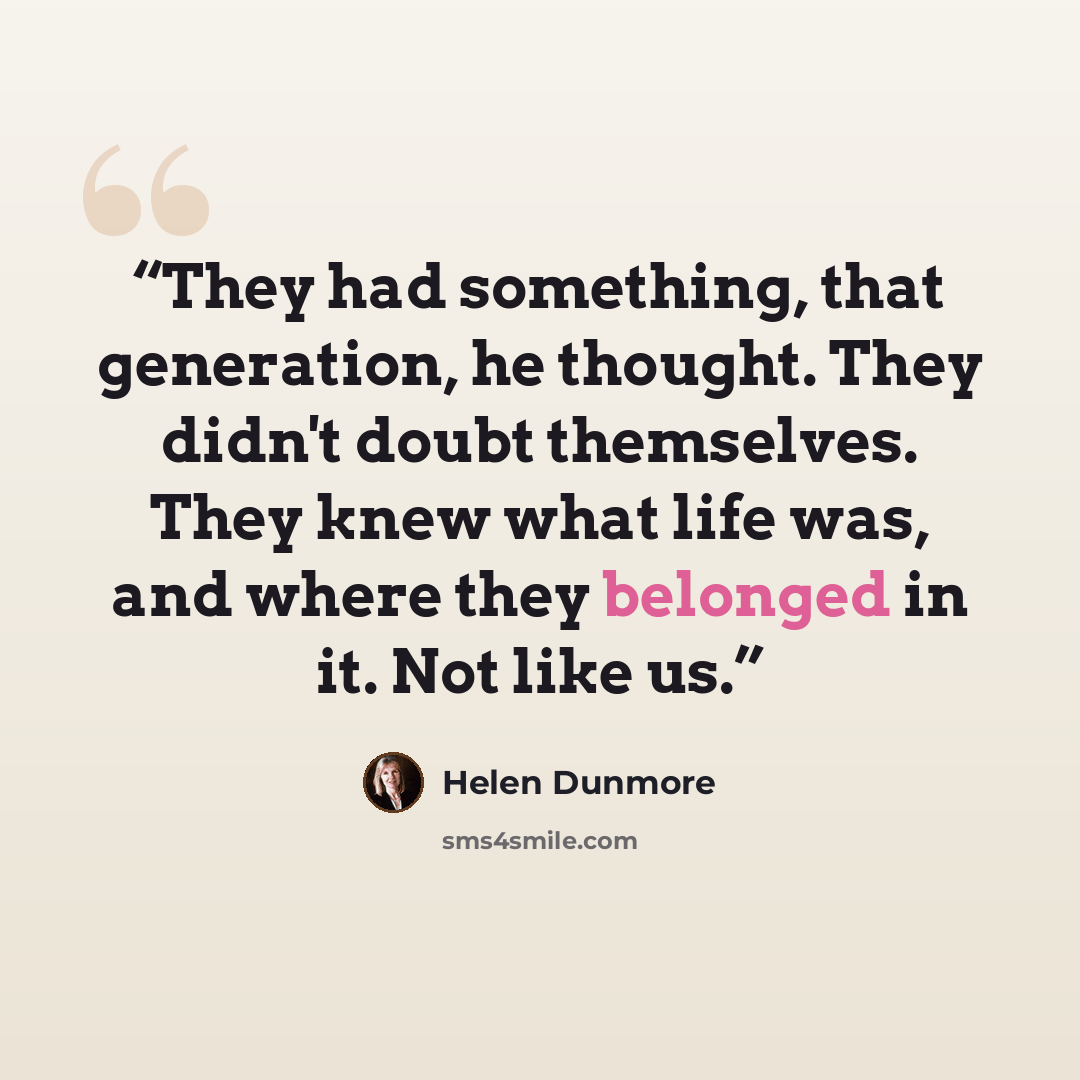“They had something, that generation, he thought. They didn't doubt themselves. They knew what life was, and where they belonged in it. Not like us.” quote by Helen Dunmore