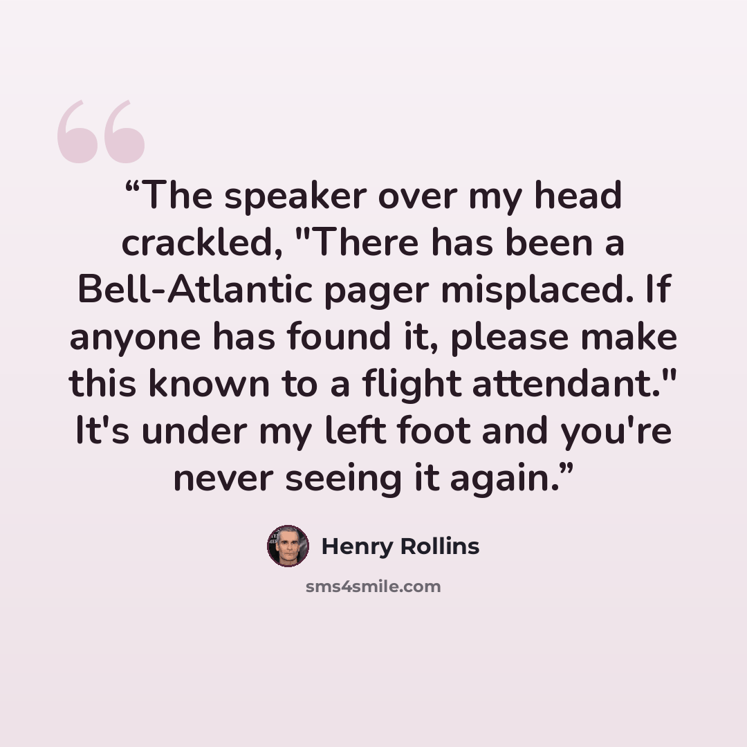 “The speaker over my head crackled, "There has been a Bell-Atlantic pager misplaced. If anyone has found it, please make this known to a flight attendant." It's under my left foot and you're never seeing it again.” quote by Henry Rollins