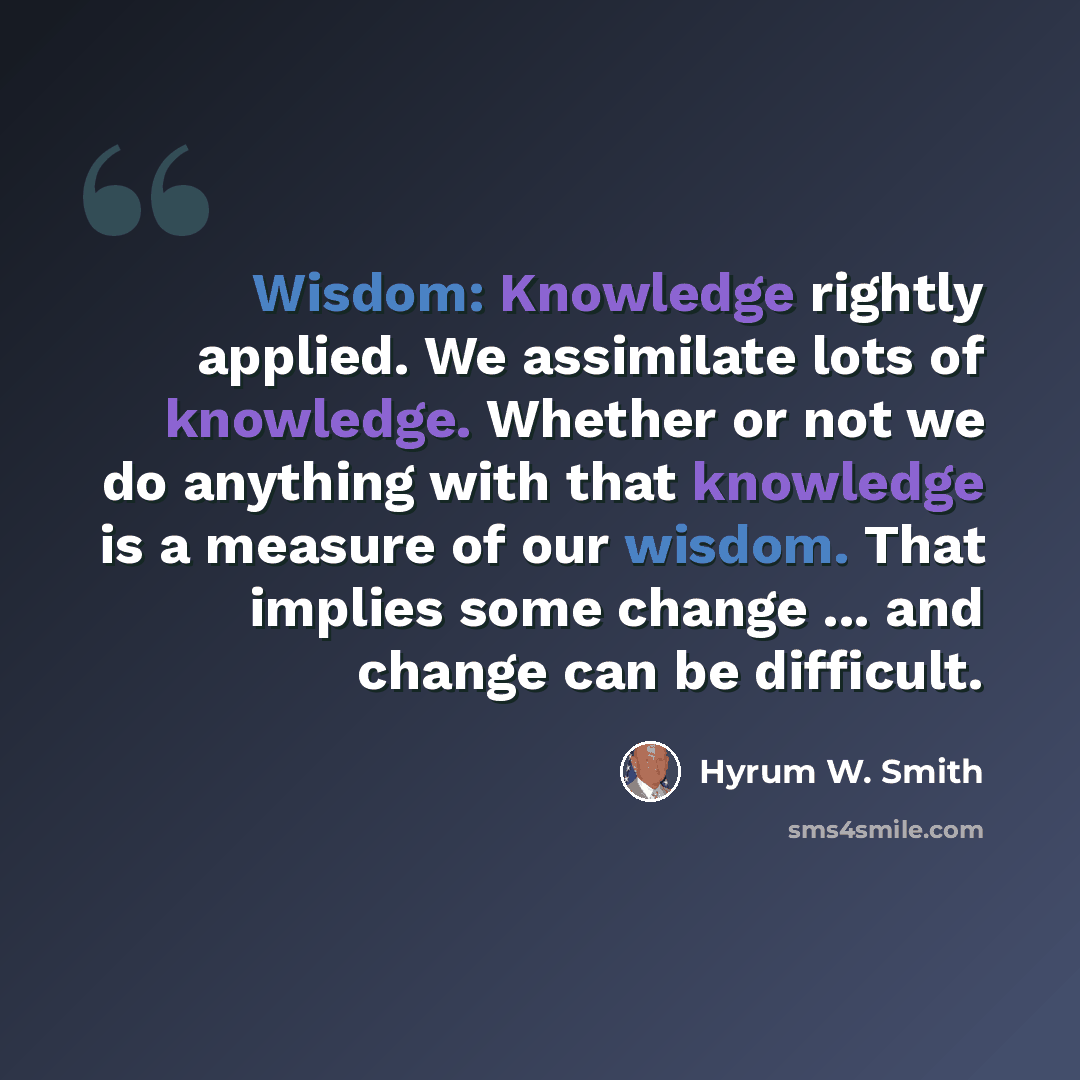 “Wisdom: Knowledge rightly applied. We assimilate lots of knowledge. Whether or not we do anything with that knowledge is a measure of our wisdom. That implies some change ... and change can be difficult.” quote by Hyrum W. Smith