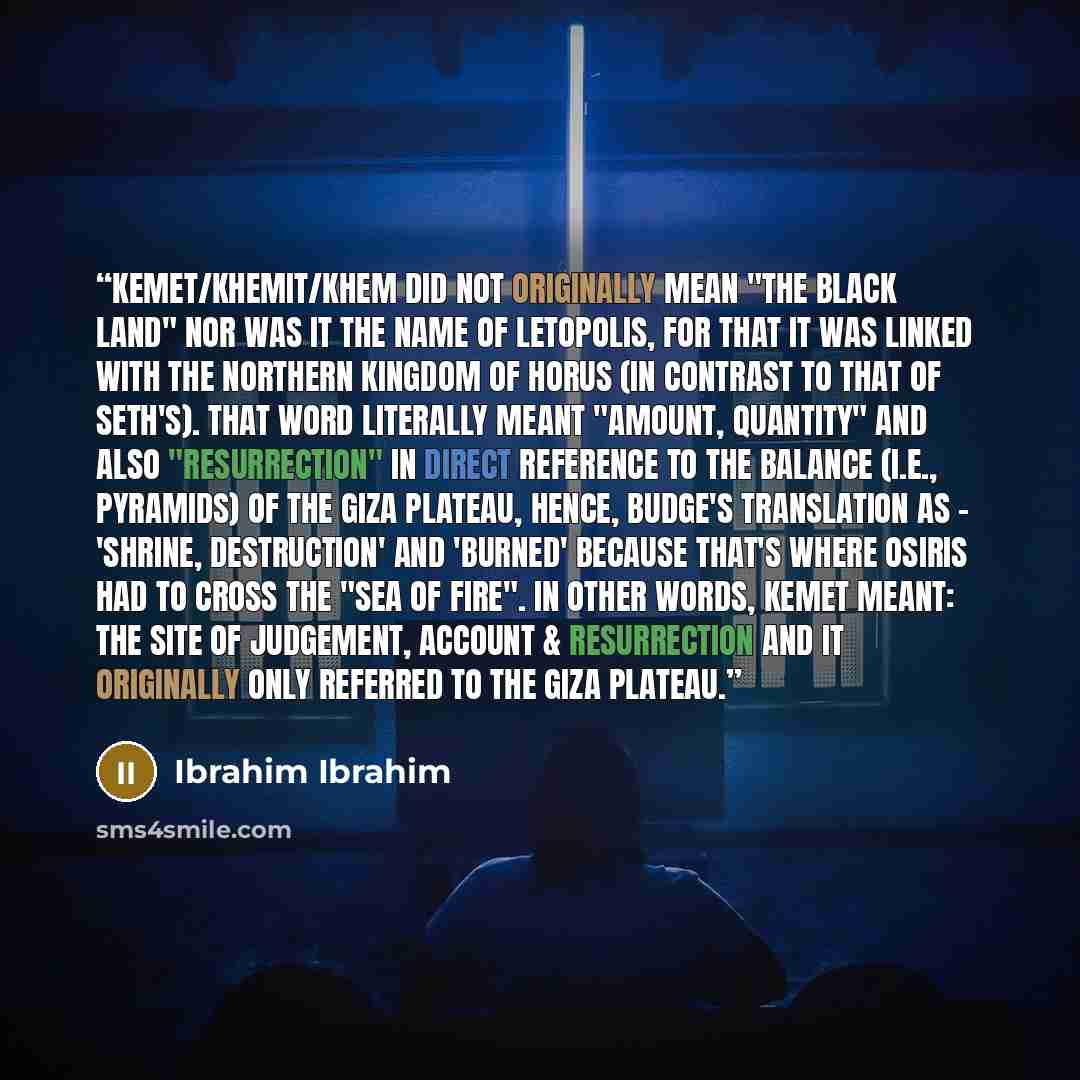 “Kemet/Khemit/Khem did not originally mean "the black land" nor was it the name of Letopolis, for that it was linked with the northern kingdom of Horus (in contrast to that of Seth's). That word literally meant "Amount, Quantity" and also "resurrection" in direct reference to the Balance (i.e…” quote by Ibrahim Ibrahim