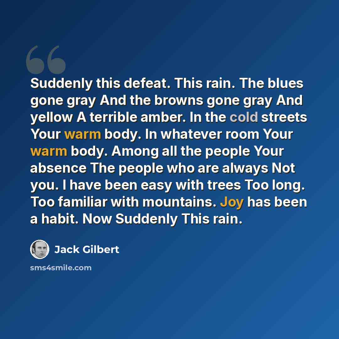 “Suddenly this defeat. This rain. The blues gone gray And the browns gone gray And yellow A terrible amber. In the cold streets Your warm body. In whatever room Your warm body. Among all the people Your absence The people who are always Not you. I have been easy with trees Too long. Too familiar…” quote by Jack Gilbert