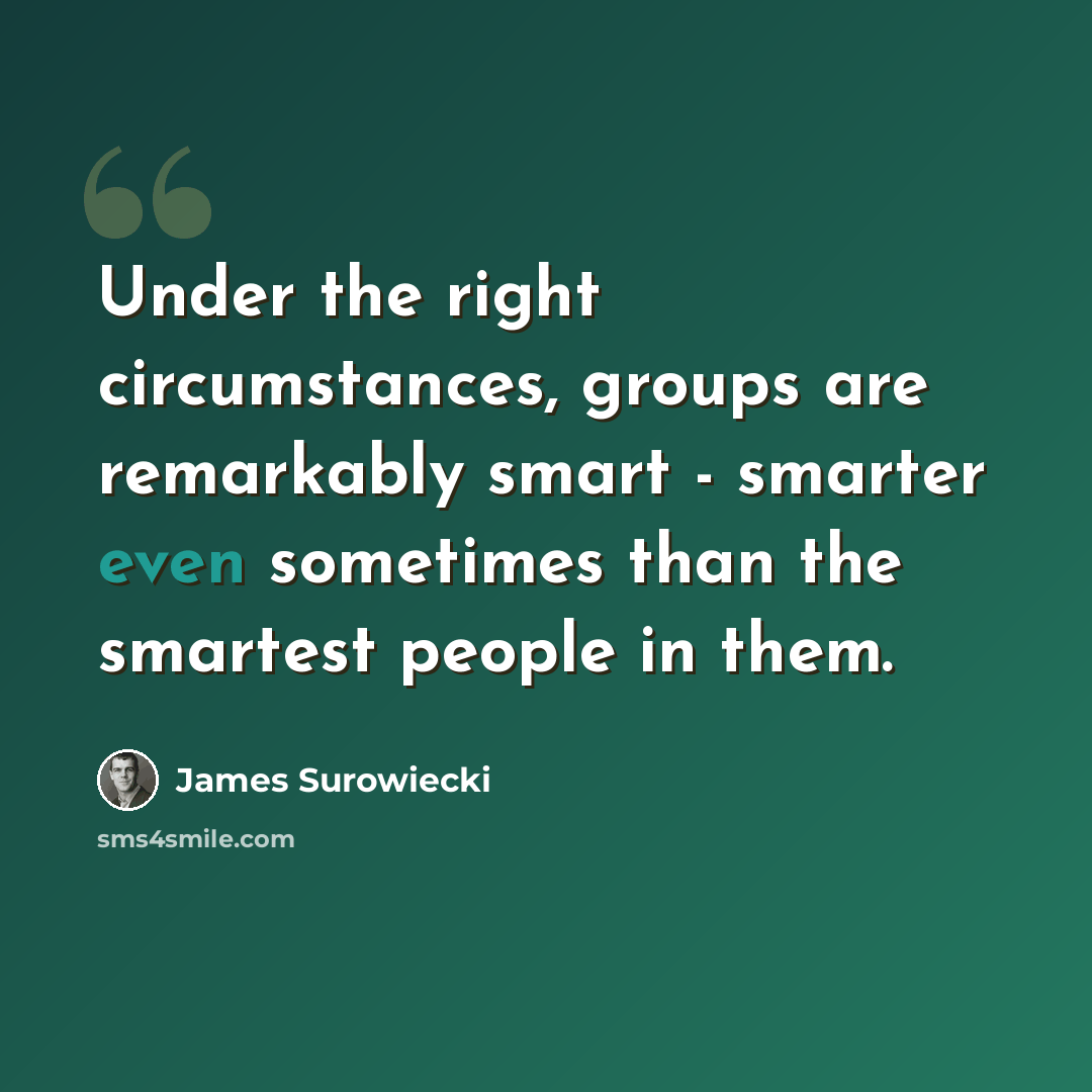 “Under the right circumstances, groups are remarkably smart - smarter even sometimes than the smartest people in them.” quote by James Surowiecki