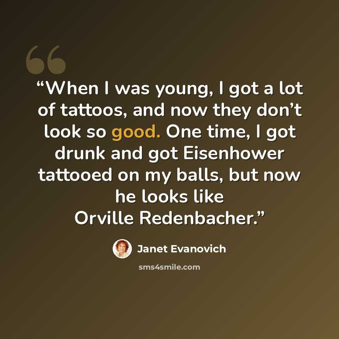 “When I was young, I got a lot of tattoos, and now they don’t look so good. One time, I got drunk and got Eisenhower tattooed on my balls, but now he looks like Orville Redenbacher.” quote by Janet Evanovich