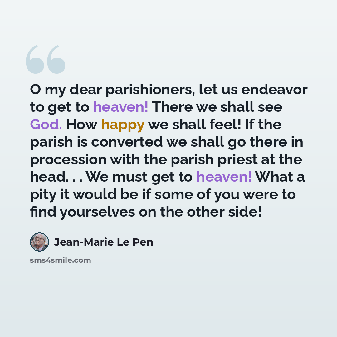 “O my dear parishioners, let us endeavor to get to heaven! There we shall see God. How happy we shall feel! If the parish is converted we shall go there in procession with the parish priest at the head. . . We must get to heaven! What a pity it would be if some of you were to find yourselves on the…” quote by Jean-Marie Le Pen