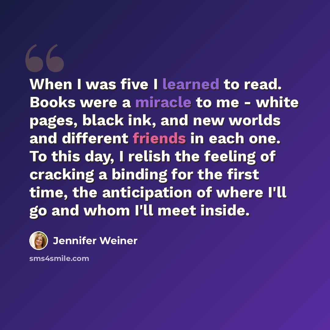 “When I was five I learned to read. Books were a miracle to me - white pages, black ink, and new worlds and different friends in each one. To this day, I relish the feeling of cracking a binding for the first time, the anticipation of where I'll go and whom I'll meet inside.” quote by Jennifer Weiner
