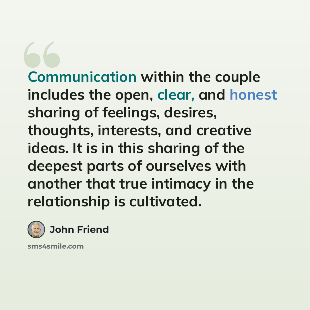 “Communication within the couple includes the open, clear, and honest sharing of feelings, desires, thoughts, interests, and creative ideas. It is in this sharing of the deepest parts of ourselves with another that true intimacy in the relationship is cultivated.” quote by John Friend