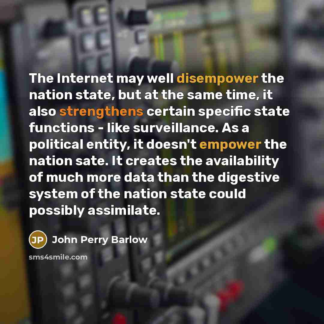 “The Internet may well disempower the nation state, but at the same time, it also strengthens certain specific state functions - like surveillance. As a political entity, it doesn't empower the nation sate. It creates the availability of much more data than the digestive system of the nation state…” quote by John Perry Barlow