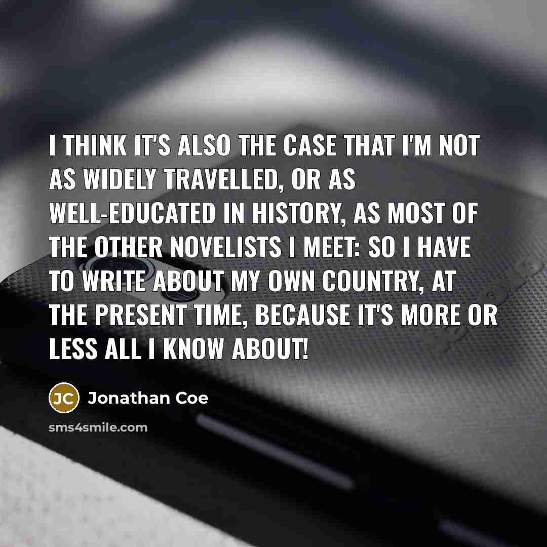 “I think it's also the case that I'm not as widely travelled, or as well-educated in history, as most of the other novelists I meet: so I have to write about my own country, at the present time, because it's more or less all I know about!” quote by Jonathan Coe