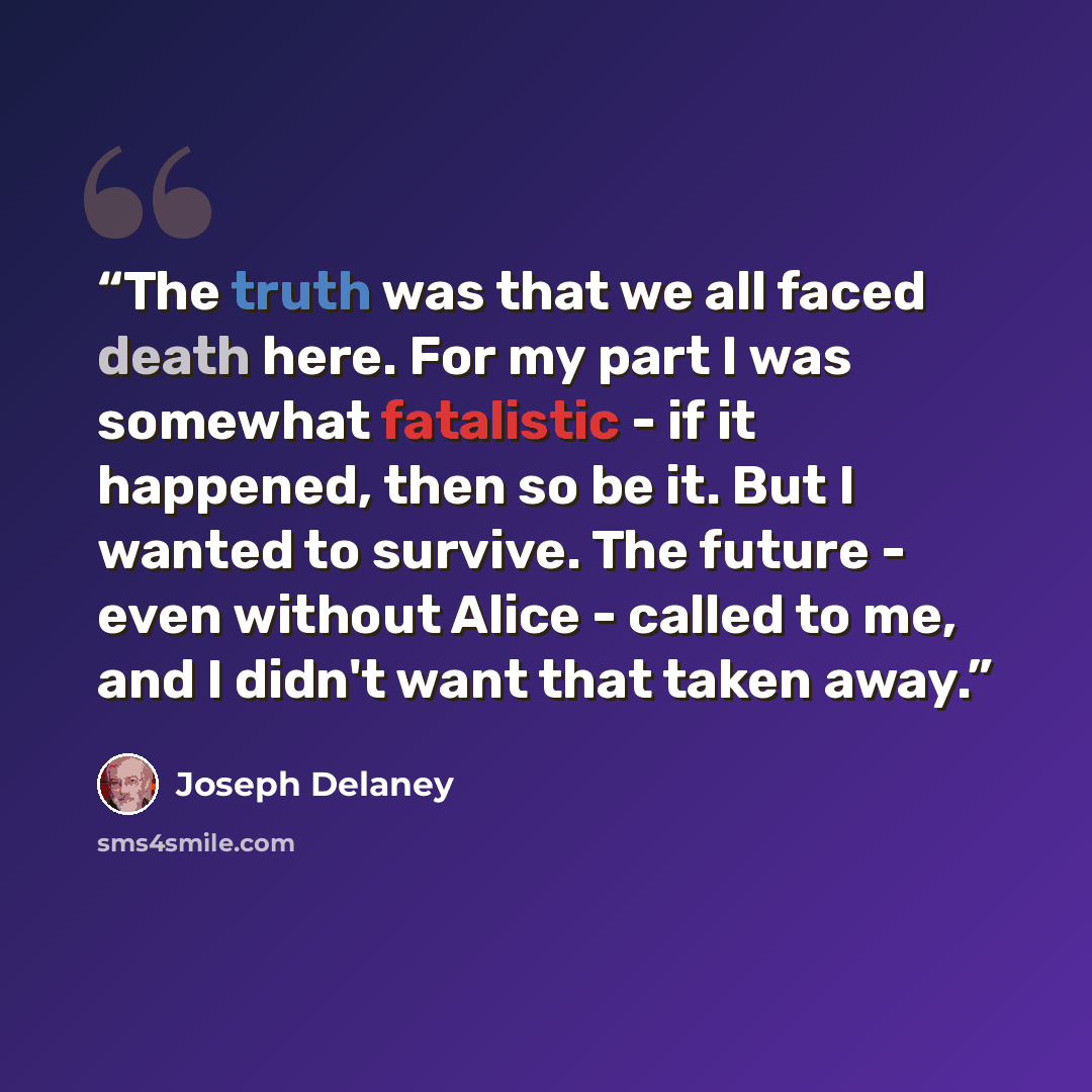 “The truth was that we all faced death here. For my part I was somewhat fatalistic - if it happened, then so be it. But I wanted to survive. The future - even without Alice - called to me, and I didn't want that taken away.” quote by Joseph Delaney