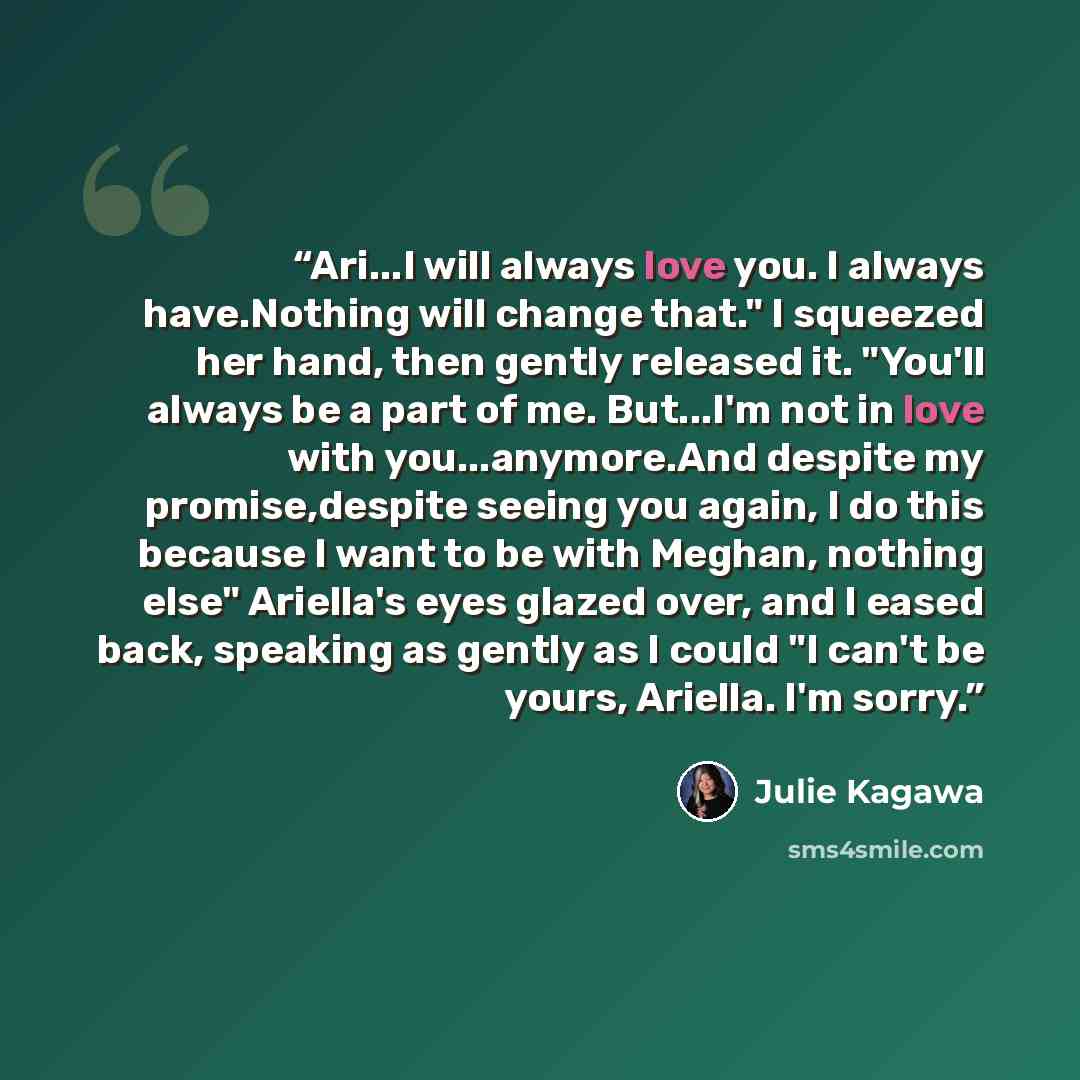 “Ari...I will always love you. I always have.Nothing will change that." I squeezed her hand, then gently released it. "You'll always be a part of me. But...I'm not in love with you...anymore.And despite my promise,despite seeing you again, I do this because I want to be with Meghan, nothing else"…” quote by Julie Kagawa