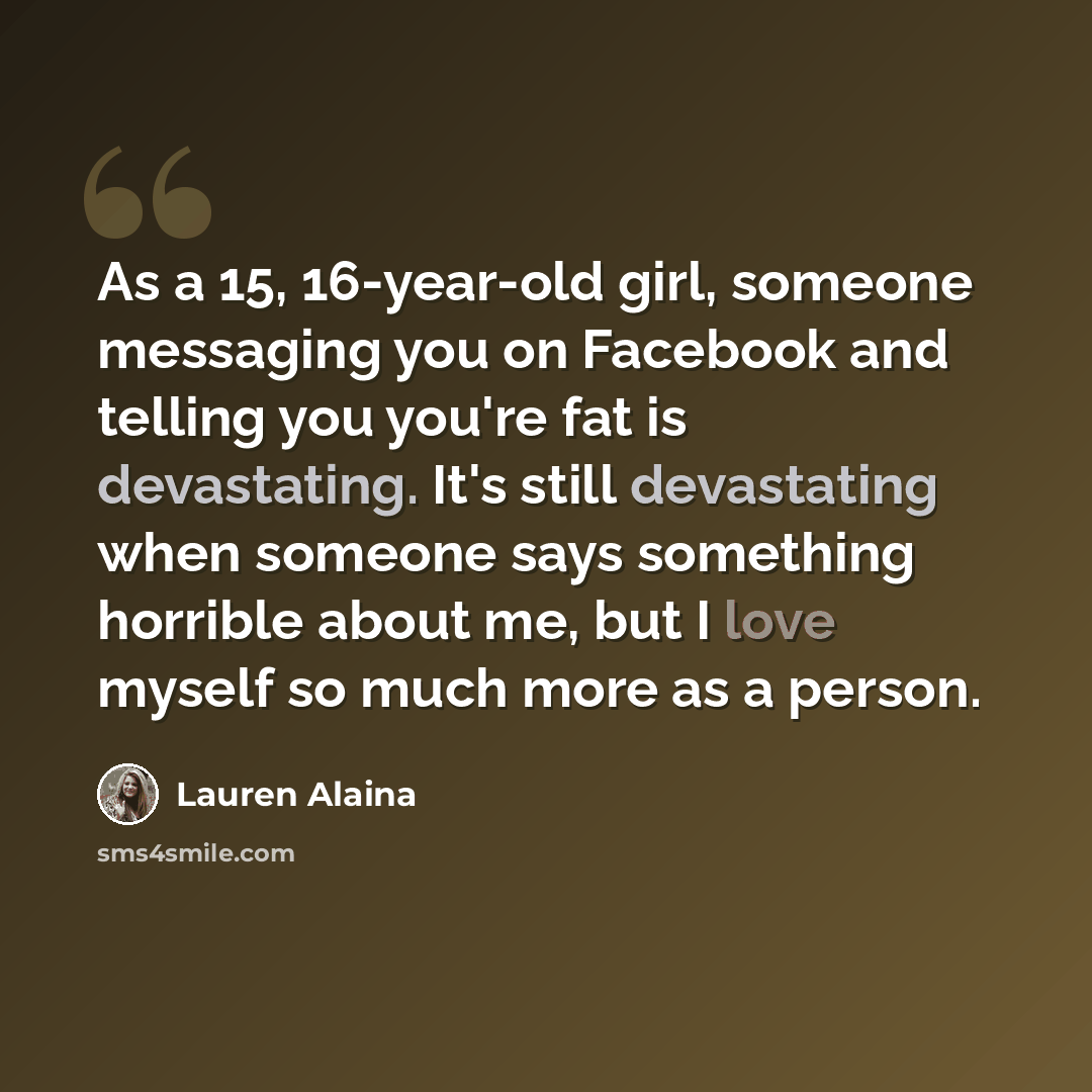 “As a 15, 16-year-old girl, someone messaging you on Facebook and telling you you're fat is devastating. It's still devastating when someone says something horrible about me, but I love myself so much more as a person.” quote by Lauren Alaina