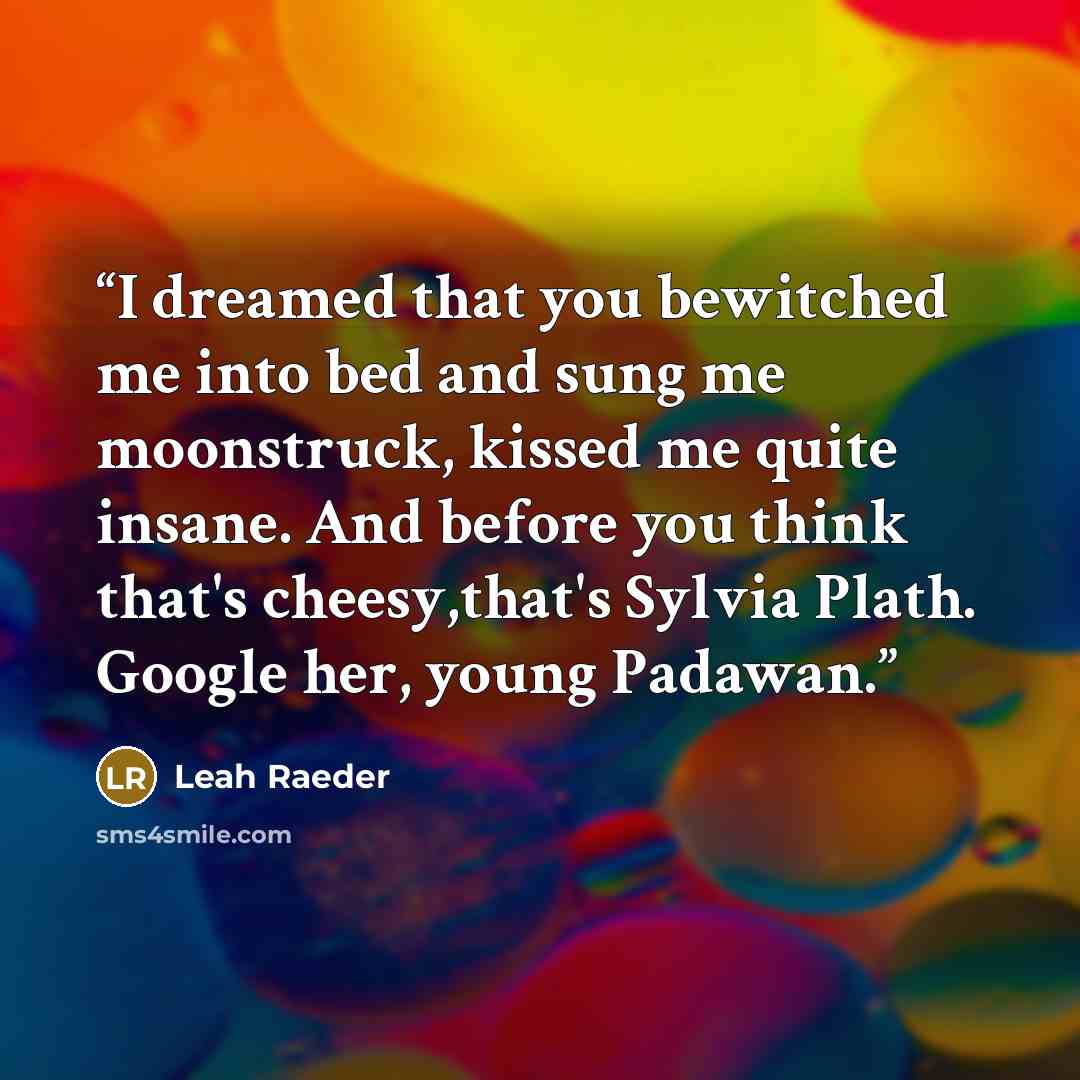 “I dreamed that you bewitched me into bed and sung me moonstruck, kissed me quite insane. And before you think that's cheesy,that's Sylvia Plath. Google her, young Padawan.” quote by Leah Raeder