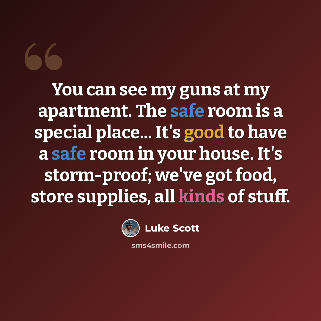 “You can see my guns at my apartment. The safe room is a special place... It's good to have a safe room in your house. It's storm-proof; we've got food, store supplies, all kinds of stuff.” quote by Luke Scott
