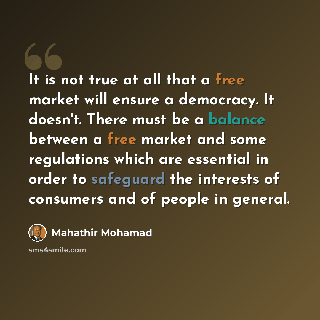 “It is not true at all that a free market will ensure a democracy. It doesn't. There must be a balance between a free market and some regulations which are essential in order to safeguard the interests of consumers and of people in general.” quote by Mahathir Mohamad
