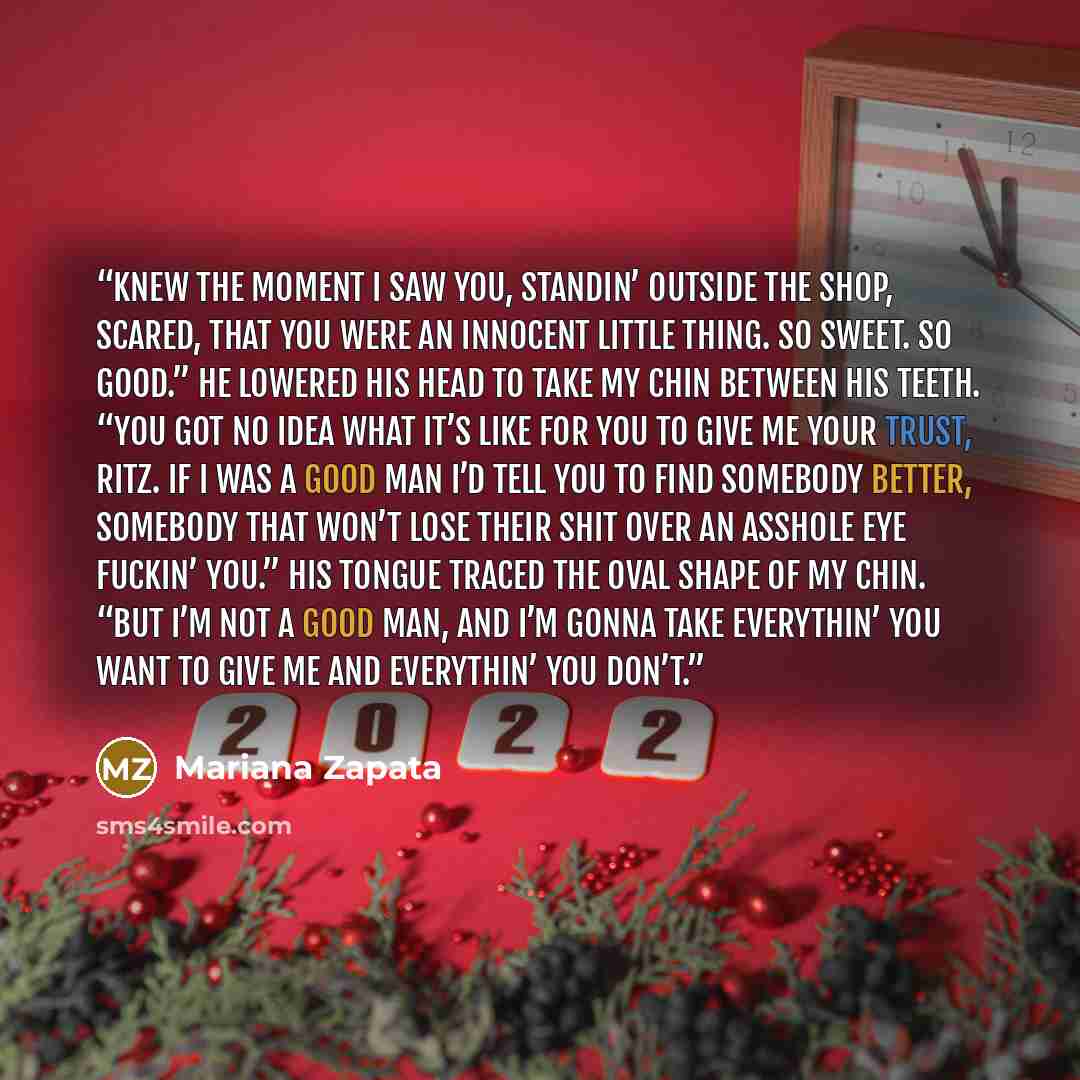 “Knew the moment I saw you, standin’ outside the shop, scared, that you were an innocent little thing. So sweet. So good.” He lowered his head to take my chin between his teeth. “You got no idea what it’s like for you to give me your trust, Ritz. If I was a good man I’d tell you to find somebody…” quote by Mariana Zapata