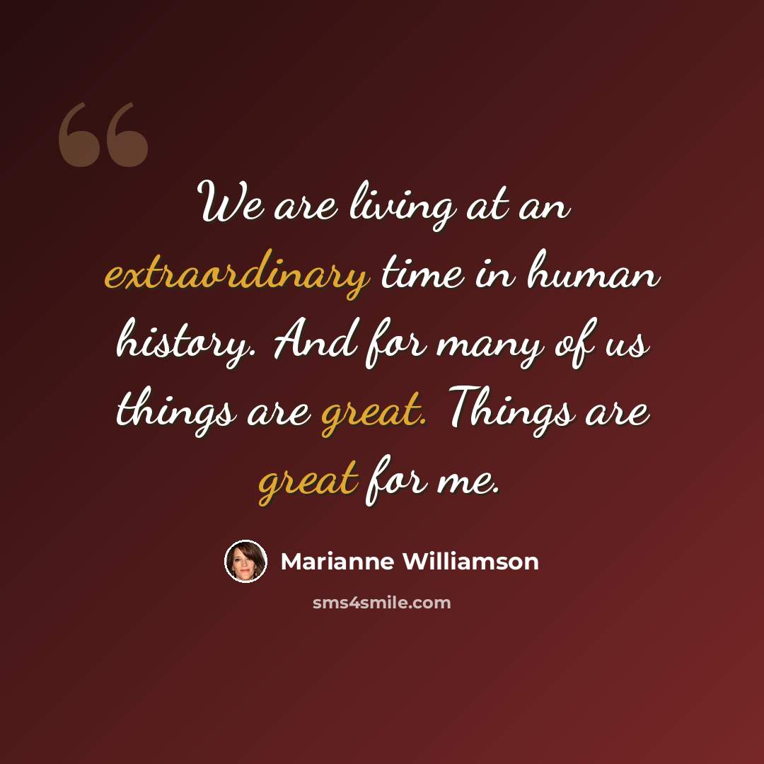 “We are living at an extraordinary time in human history. And for many of us things are great. Things are great for me.” quote by Marianne Williamson