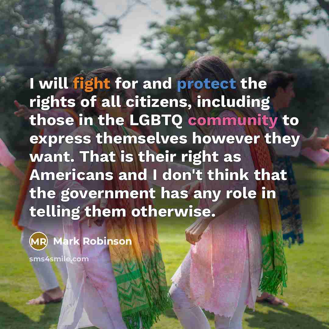 “I will fight for and protect the rights of all citizens, including those in the LGBTQ community to express themselves however they want. That is their right as Americans and I don't think that the government has any role in telling them otherwise.” quote by Mark Robinson