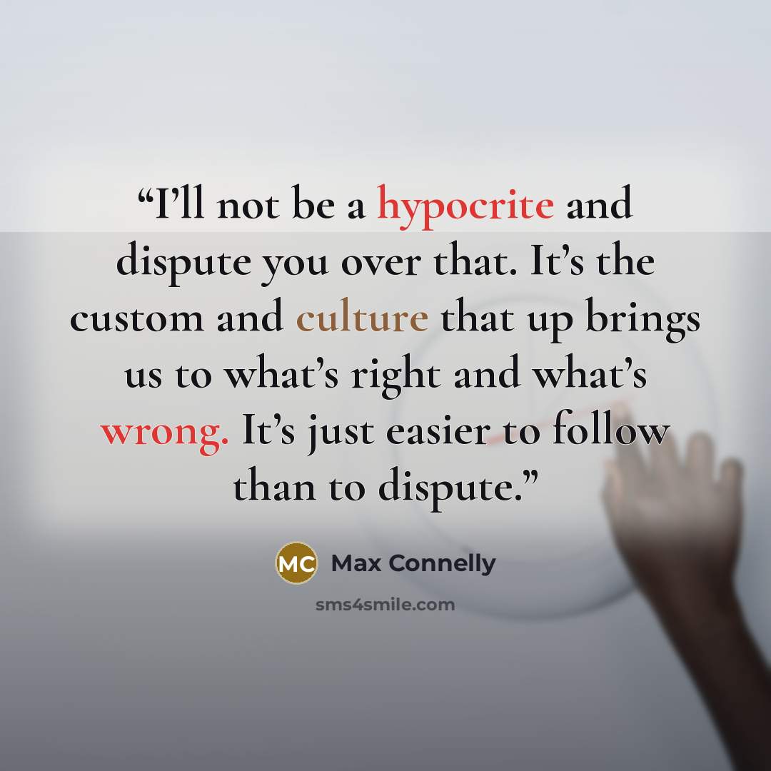 “I’ll not be a hypocrite and dispute you over that. It’s the custom and culture that up brings us to what’s right and what’s wrong. It’s just easier to follow than to dispute.” quote by Max Connelly