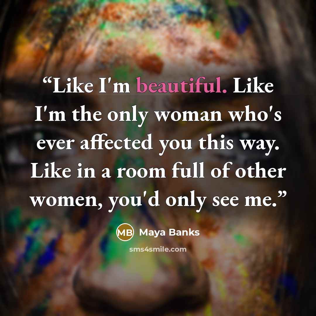“Like I'm beautiful. Like I'm the only woman who's ever affected you this way. Like in a room full of other women, you'd only see me.” quote by Maya Banks