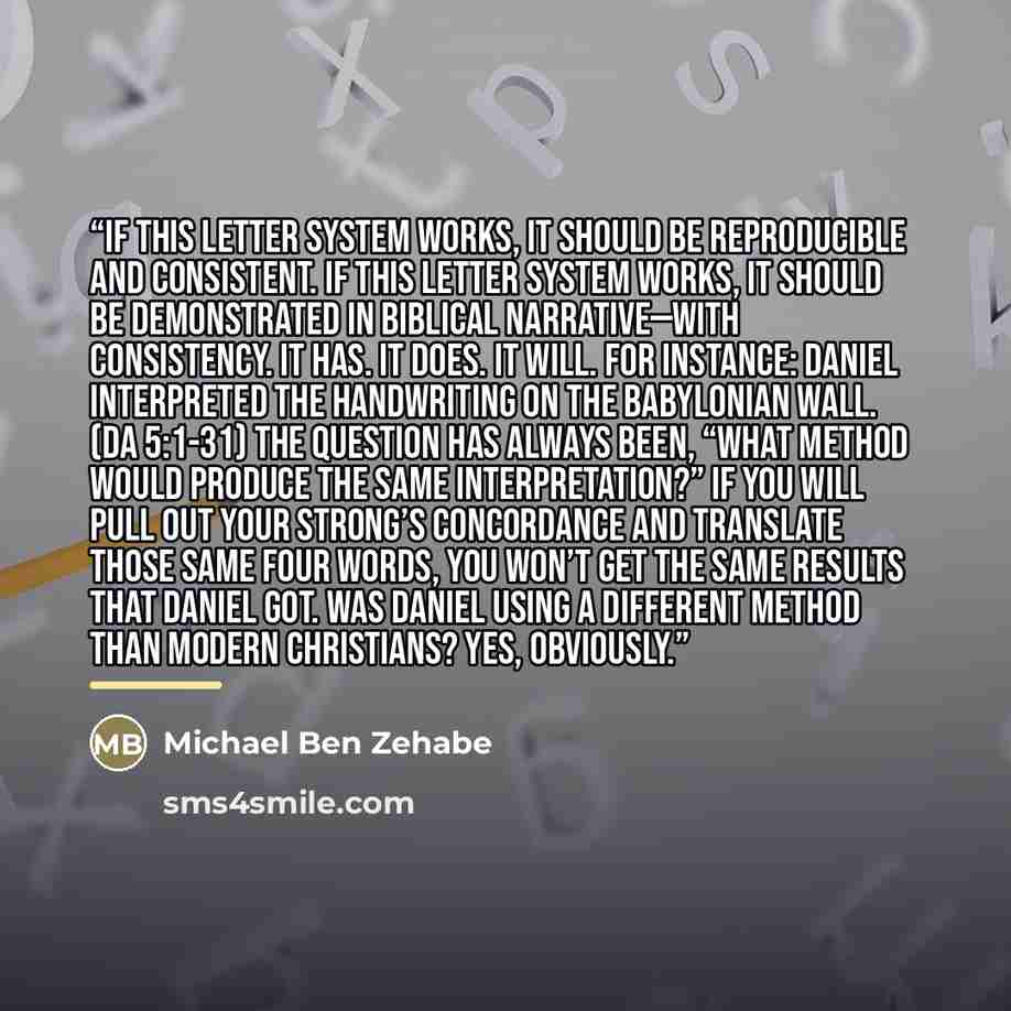 “If this letter system works, it should be reproducible and consistent. If this letter system works, it should be demonstrated in biblical narrative—with consistency. It has. It does. It will. For instance: Daniel interpreted the handwriting on the Babylonian wall. (Da 5:1-31) The question has…” quote by Michael Ben Zehabe