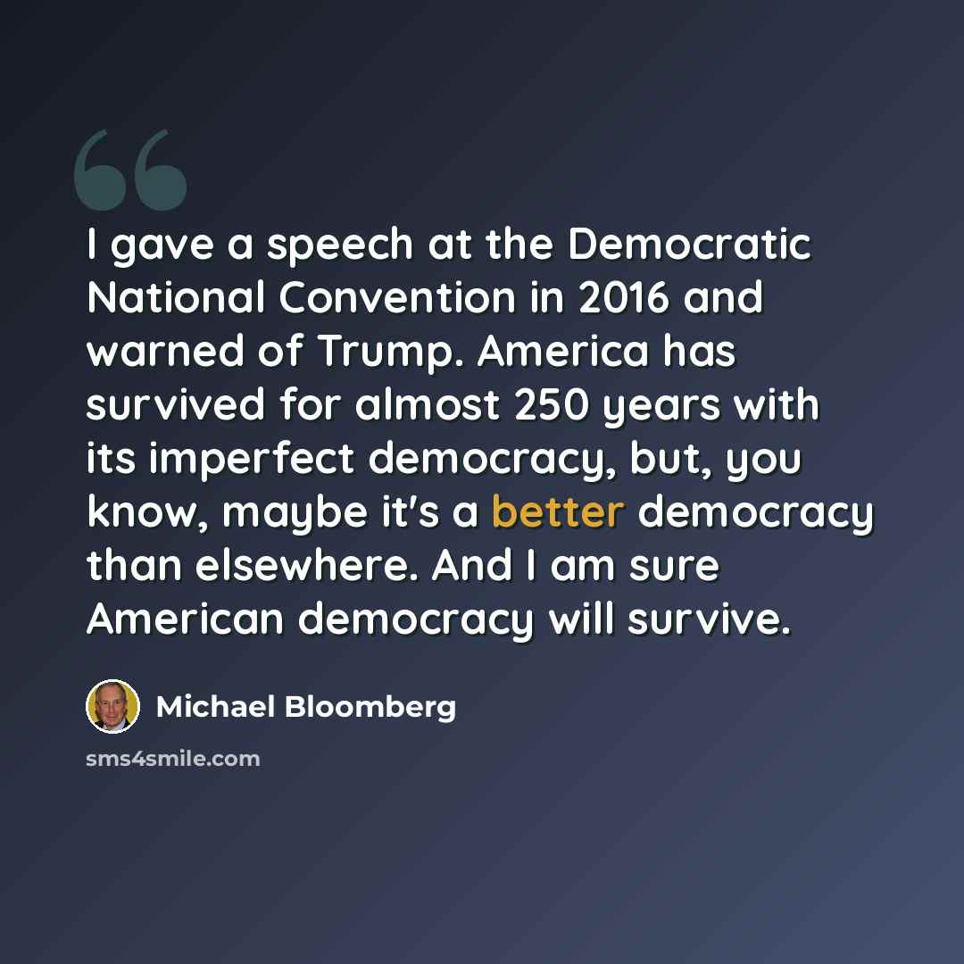 “I gave a speech at the Democratic National Convention in 2016 and warned of Trump. America has survived for almost 250 years with its imperfect democracy, but, you know, maybe it's a better democracy than elsewhere. And I am sure American democracy will survive.” quote by Michael Bloomberg