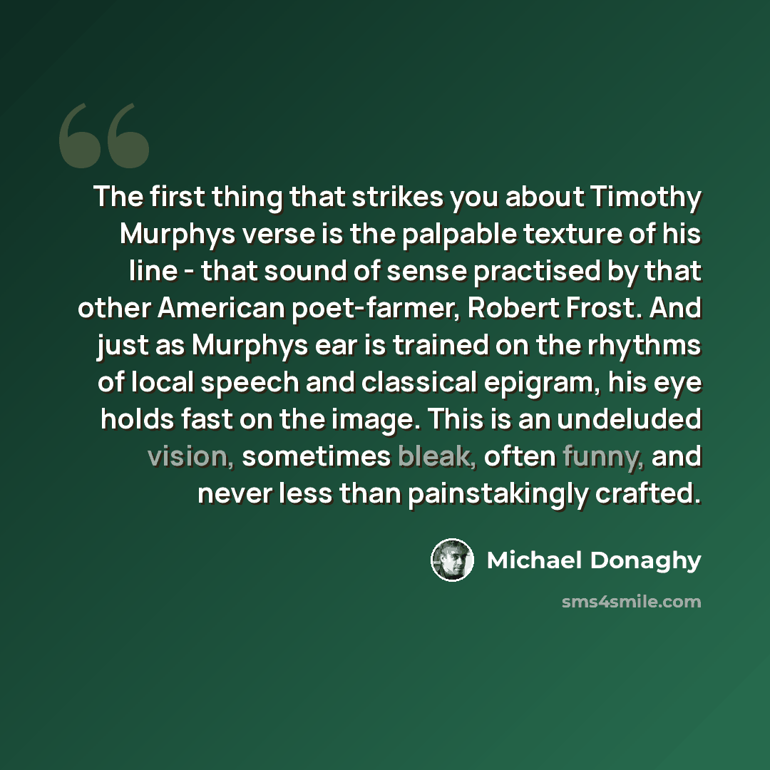 “The first thing that strikes you about Timothy Murphys verse is the palpable texture of his line - that sound of sense practised by that other American poet-farmer, Robert Frost. And just as Murphys ear is trained on the rhythms of local speech and classical epigram, his eye holds fast on the…” quote by Michael Donaghy