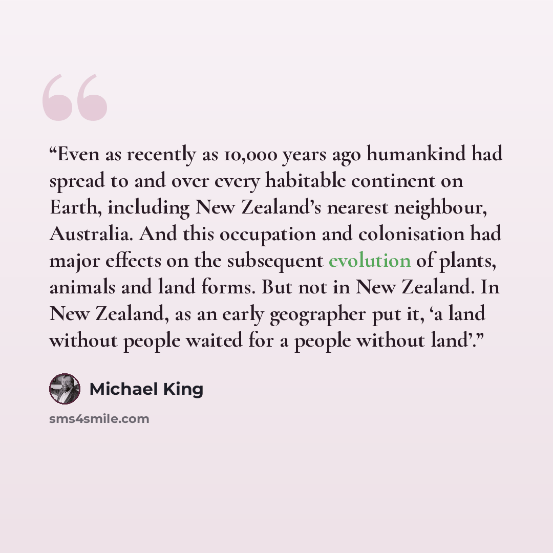 “Even as recently as 10,000 years ago humankind had spread to and over every habitable continent on Earth, including New Zealand’s nearest neighbour, Australia. And this occupation and colonisation had major effects on the subsequent evolution of plants, animals and land forms. But not in New…” quote by Michael King