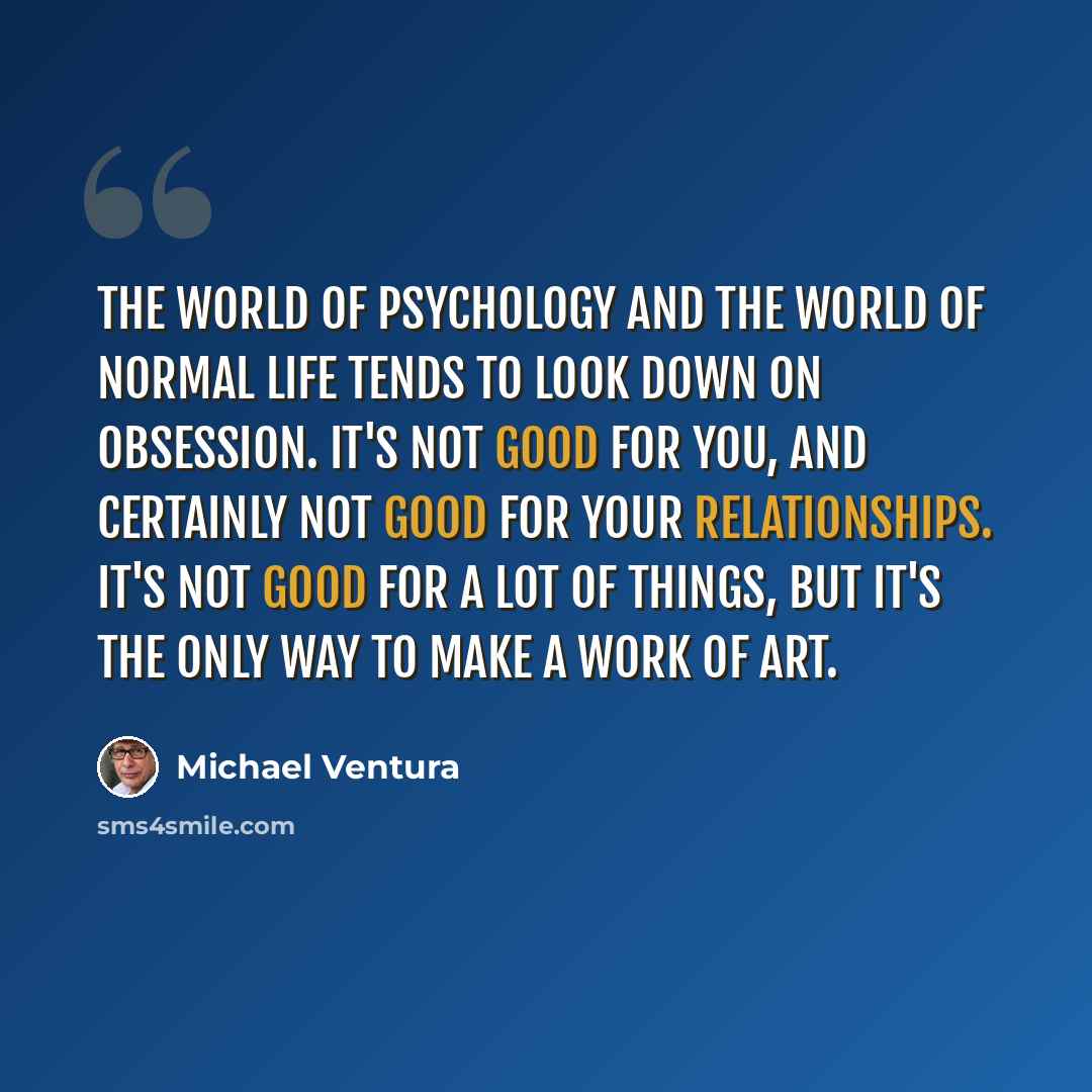 “The world of psychology and the world of normal life tends to look down on obsession. It's not good for you, and certainly not good for your relationships. It's not good for a lot of things, but it's the only way to make a work of art.” quote by Michael Ventura