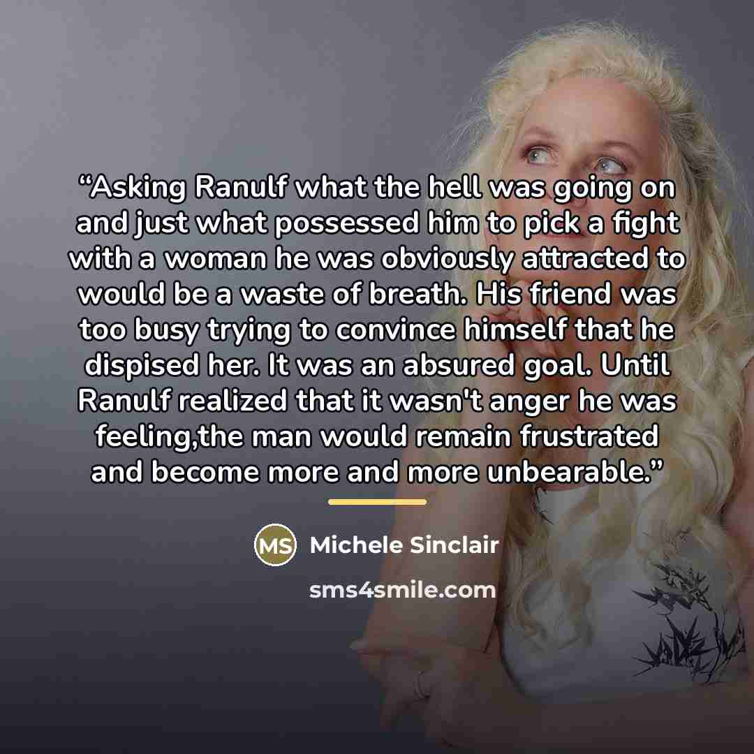 “Asking Ranulf what the hell was going on and just what possessed him to pick a fight with a woman he was obviously attracted to would be a waste of breath. His friend was too busy trying to convince himself that he dispised her. It was an absured goal. Until Ranulf realized that it wasn't anger he…” quote by Michele Sinclair