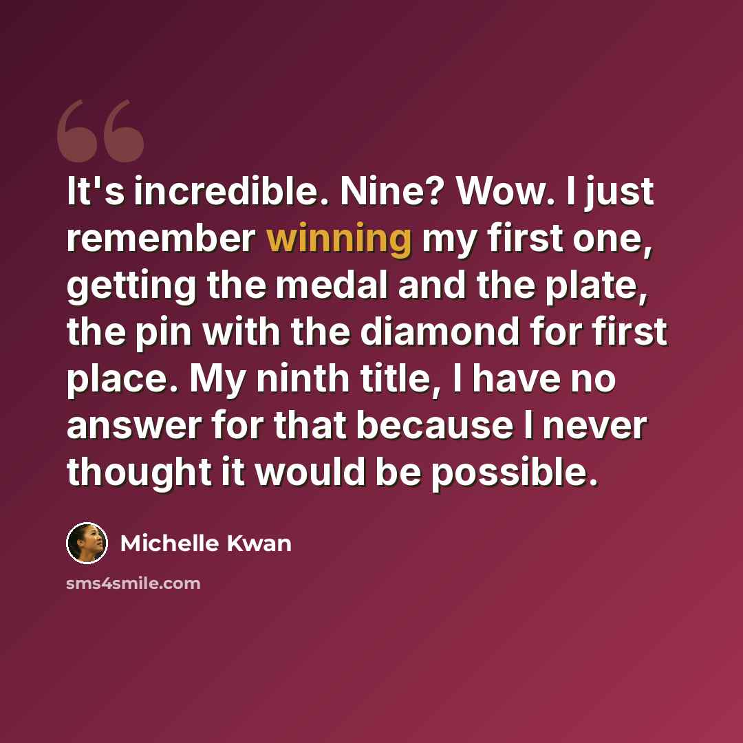 “It's incredible. Nine? Wow. I just remember winning my first one, getting the medal and the plate, the pin with the diamond for first place. My ninth title, I have no answer for that because I never thought it would be possible.” quote by Michelle Kwan