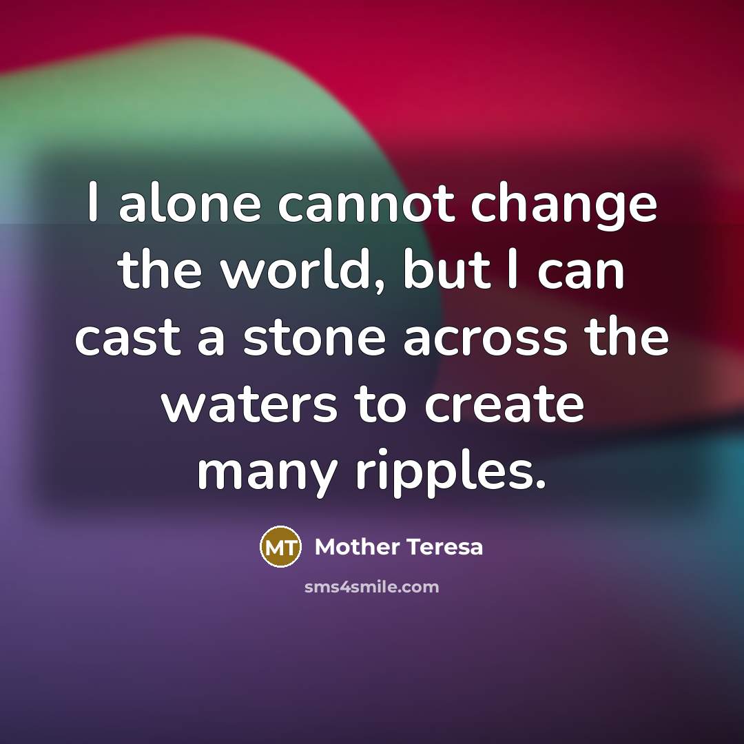 “I alone cannot change the world, but I can cast a stone across the waters to create many ripples.” quote by Mother Teresa