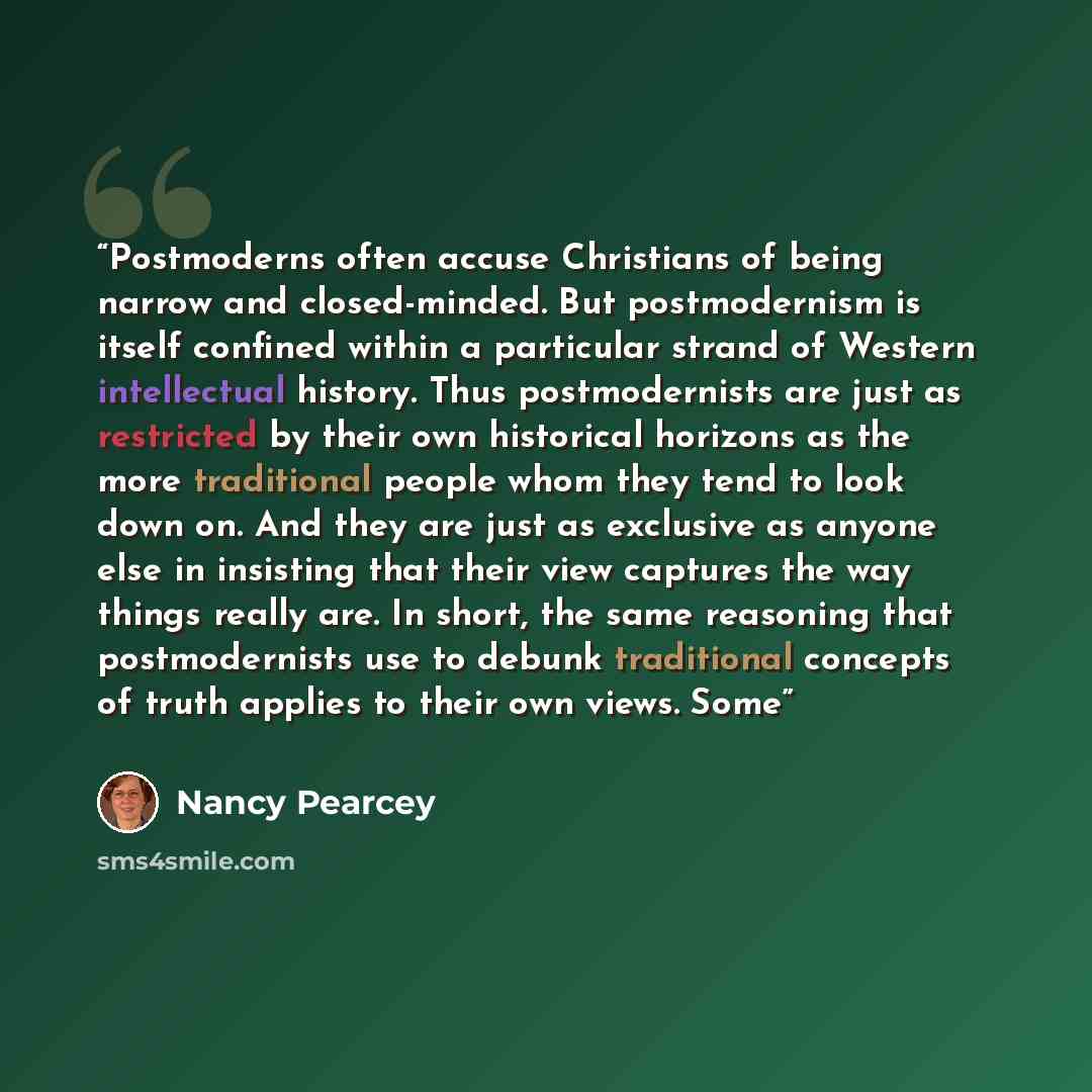 “Postmoderns often accuse Christians of being narrow and closed-minded. But postmodernism is itself confined within a particular strand of Western intellectual history. Thus postmodernists are just as restricted by their own historical horizons as the more traditional people whom they tend to look…” quote by Nancy Pearcey